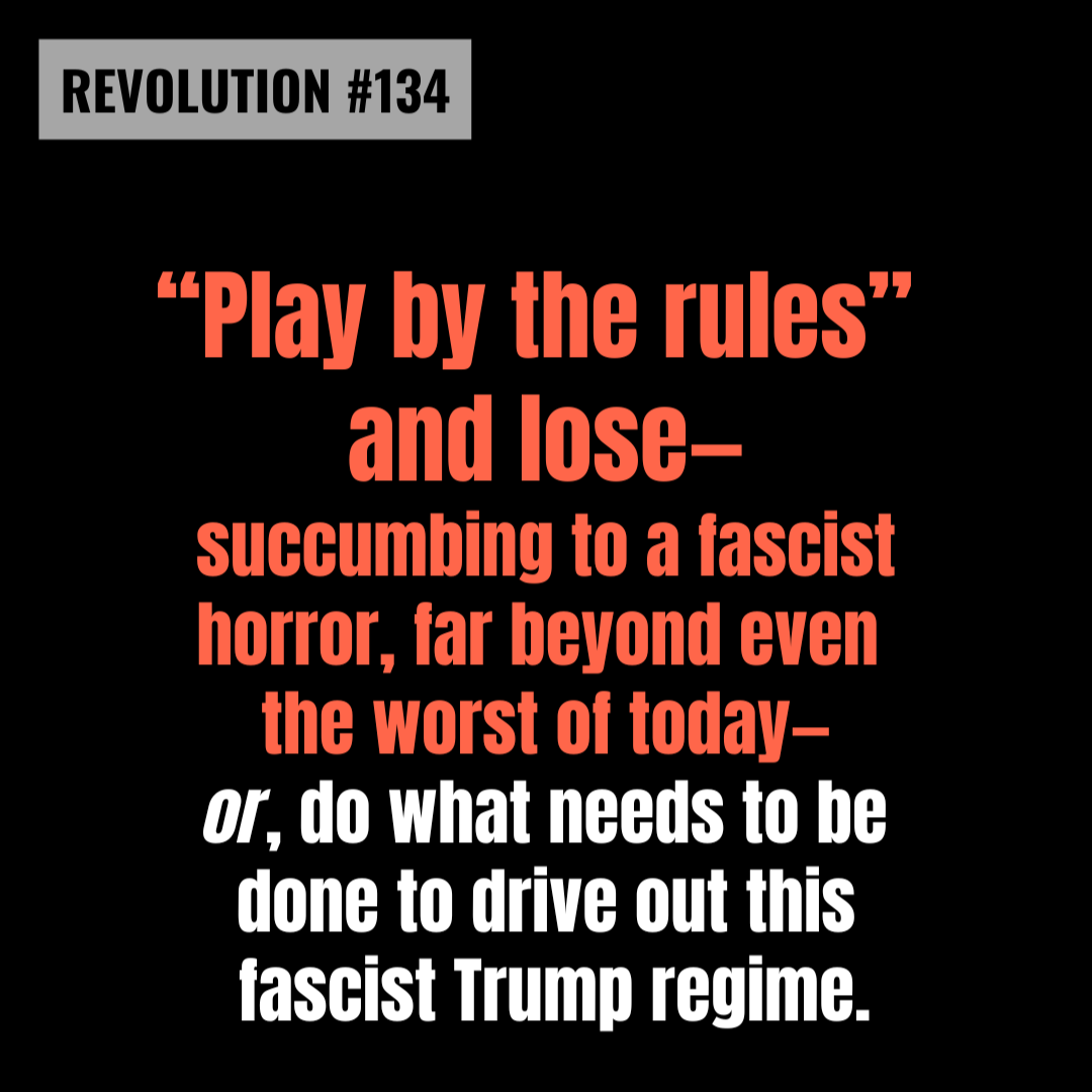 REVOLUTION #134: "Play by the rules" and lose—succumbing to a fascist horror, far beyond even the worst of today—or, do what needs to be done to drive out this fascist Trump regime. REVOLUTION #134: "Play by the rules" and lose—succumbing to a fascist horror, far beyond even the worst of today—or, do what needs to be done to drive out this fascist Trump regime.