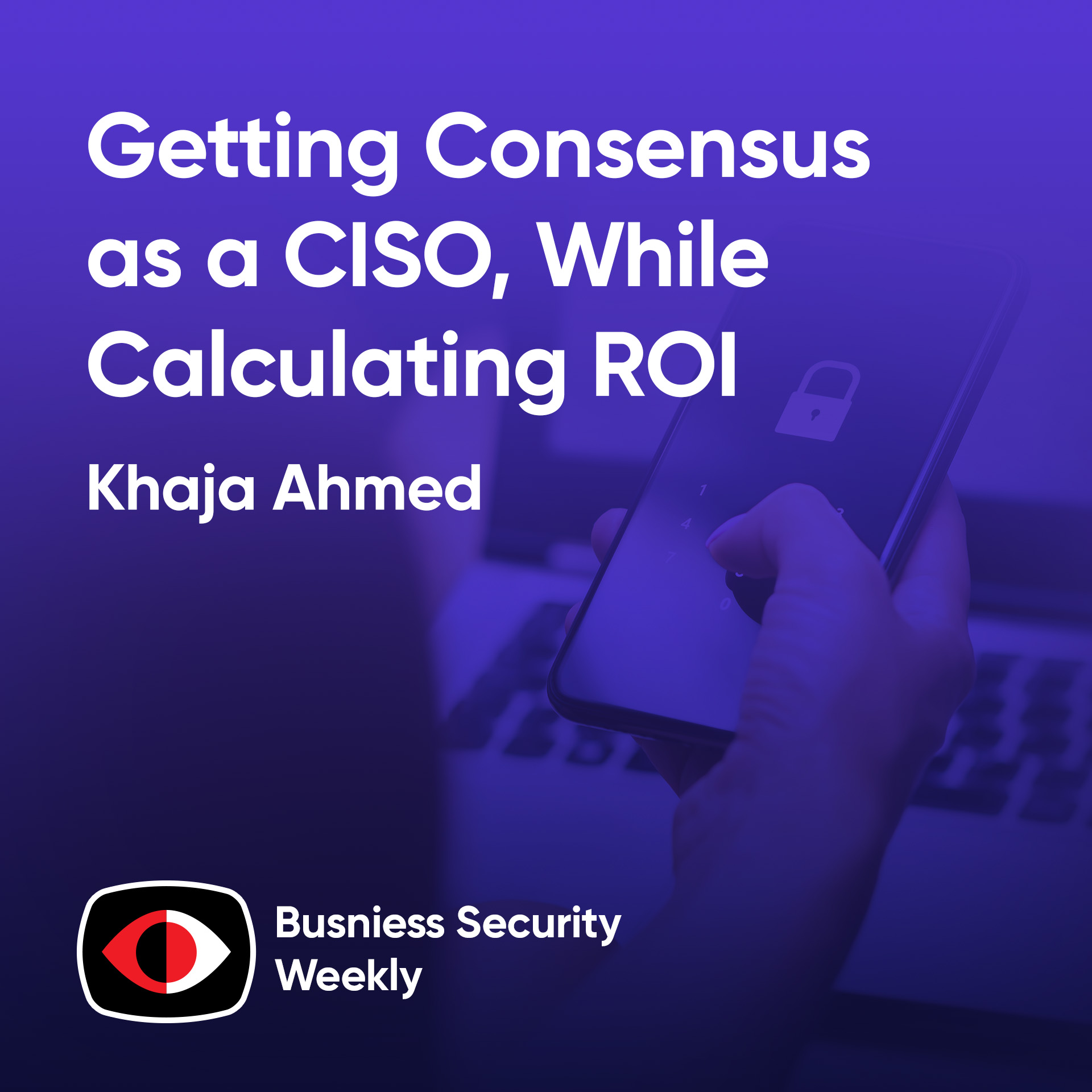 Getting Consensus as a CISO, While Calculating Cybersecurity ROI and Building a Team - Khaja Ahmed - BSW #405