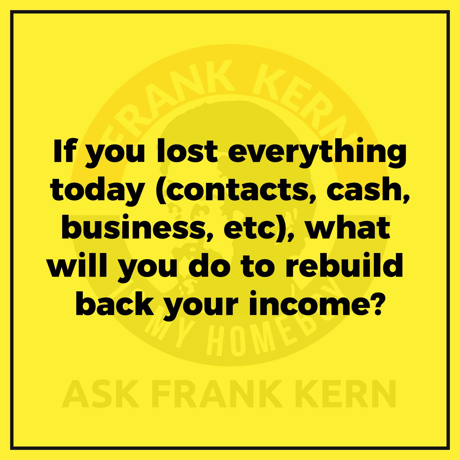If you lost everything today (contacts, cash, business, etc), what will you do to rebuild back your income? If you lost everything today (contacts, cash, business, etc), what will you do to rebuild back your income?