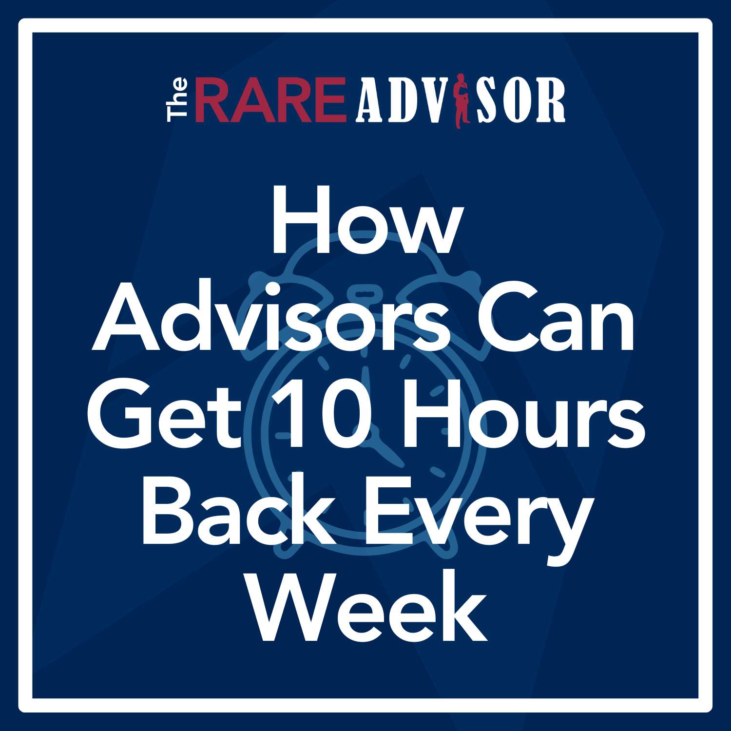 The RARE Advisor: How Advisors Can Get 10 Hours Back Every Week The RARE Advisor: How Advisors Can Get 10 Hours Back Every Week